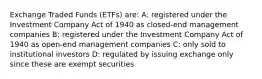 Exchange Traded Funds (ETFs) are: A: registered under the Investment Company Act of 1940 as closed-end management companies B: registered under the Investment Company Act of 1940 as open-end management companies C: only sold to institutional investors D: regulated by issuing exchange only since these are exempt securities