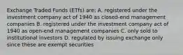 Exchange Traded Funds (ETfs) are: A. registered under the investment company act of 1940 as closed-end management companies B. registered under the investment company act of 1940 as open-end management companies C. only sold to institutional investors D. regulated by issuing exchange only since these are exempt securities