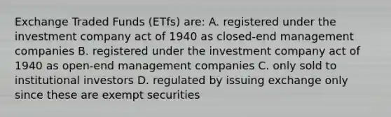 Exchange Traded Funds (ETfs) are: A. registered under the investment company act of 1940 as closed-end management companies B. registered under the investment company act of 1940 as open-end management companies C. only sold to institutional investors D. regulated by issuing exchange only since these are exempt securities