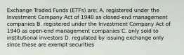 Exchange Traded Funds (ETFs) are: A. registered under the Investment Company Act of 1940 as closed-end management companies B. registered under the Investment Company Act of 1940 as open-end management companies C. only sold to institutional investors D. regulated by issuing exchange only since these are exempt securities