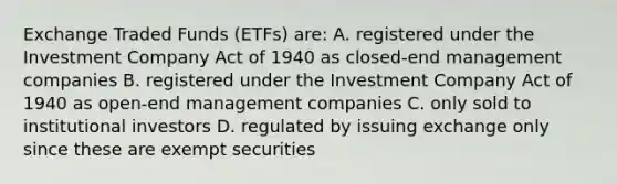 Exchange Traded Funds (ETFs) are: A. registered under the Investment Company Act of 1940 as closed-end management companies B. registered under the Investment Company Act of 1940 as open-end management companies C. only sold to institutional investors D. regulated by issuing exchange only since these are exempt securities