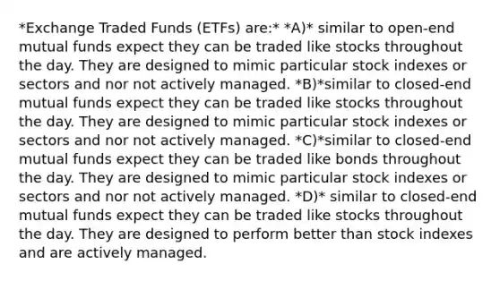 *Exchange Traded Funds (ETFs) are:* *A)* similar to open-end mutual funds expect they can be traded like stocks throughout the day. They are designed to mimic particular stock indexes or sectors and nor not actively managed. *B)*similar to closed-end mutual funds expect they can be traded like stocks throughout the day. They are designed to mimic particular stock indexes or sectors and nor not actively managed. *C)*similar to closed-end mutual funds expect they can be traded like bonds throughout the day. They are designed to mimic particular stock indexes or sectors and nor not actively managed. *D)* similar to closed-end mutual funds expect they can be traded like stocks throughout the day. They are designed to perform better than stock indexes and are actively managed.