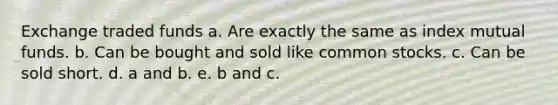 Exchange traded funds a. Are exactly the same as index mutual funds. b. Can be bought and sold like common stocks. c. Can be sold short. d. a and b. e. b and c.