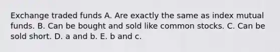 Exchange traded funds A. Are exactly the same as index mutual funds. B. Can be bought and sold like common stocks. C. Can be sold short. D. a and b. E. b and c.