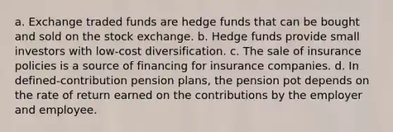 a. Exchange traded funds are hedge funds that can be bought and sold on the stock exchange. b. Hedge funds provide small investors with low-cost diversification. c. The sale of insurance policies is a source of financing for insurance companies. d. In defined-contribution pension plans, the pension pot depends on the rate of return earned on the contributions by the employer and employee.