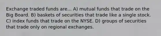 Exchange traded funds are... A) mutual funds that trade on the Big Board. B) baskets of securities that trade like a single stock. C) index funds that trade on the NYSE. D) groups of securities that trade only on regional exchanges.