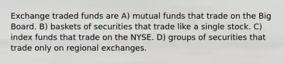 Exchange traded funds are A) mutual funds that trade on the Big Board. B) baskets of securities that trade like a single stock. C) index funds that trade on the NYSE. D) groups of securities that trade only on regional exchanges.