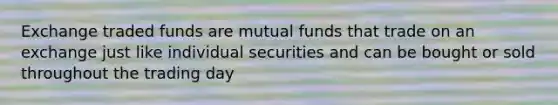 Exchange traded funds are mutual funds that trade on an exchange just like individual securities and can be bought or sold throughout the trading day