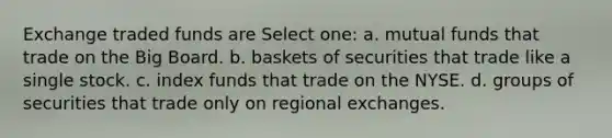 Exchange traded funds are Select one: a. mutual funds that trade on the Big Board. b. baskets of securities that trade like a single stock. c. index funds that trade on the NYSE. d. groups of securities that trade only on regional exchanges.