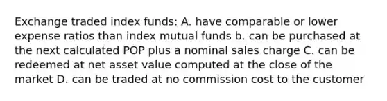 Exchange traded index funds: A. have comparable or lower expense ratios than index mutual funds b. can be purchased at the next calculated POP plus a nominal sales charge C. can be redeemed at net asset value computed at the close of the market D. can be traded at no commission cost to the customer