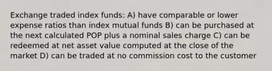 Exchange traded index funds: A) have comparable or lower expense ratios than index mutual funds B) can be purchased at the next calculated POP plus a nominal sales charge C) can be redeemed at net asset value computed at the close of the market D) can be traded at no commission cost to the customer