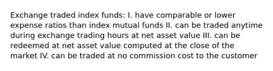 Exchange traded index funds: I. have comparable or lower expense ratios than index mutual funds II. can be traded anytime during exchange trading hours at net asset value III. can be redeemed at net asset value computed at the close of the market IV. can be traded at no commission cost to the customer