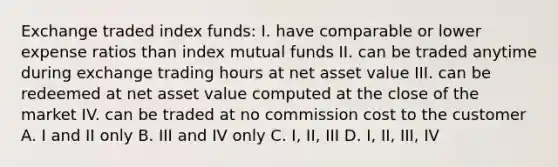 Exchange traded index funds: I. have comparable or lower expense ratios than index mutual funds II. can be traded anytime during exchange trading hours at net asset value III. can be redeemed at net asset value computed at the close of the market IV. can be traded at no commission cost to the customer A. I and II only B. III and IV only C. I, II, III D. I, II, III, IV