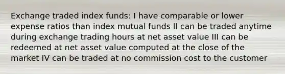 Exchange traded index funds: I have comparable or lower expense ratios than index mutual funds II can be traded anytime during exchange trading hours at net asset value III can be redeemed at net asset value computed at the close of the market IV can be traded at no commission cost to the customer