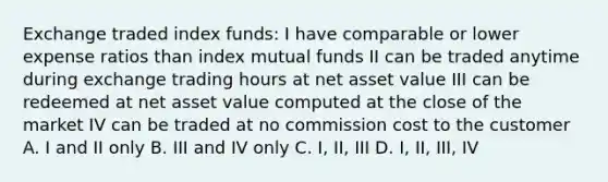 Exchange traded index funds: I have comparable or lower expense ratios than index mutual funds II can be traded anytime during exchange trading hours at net asset value III can be redeemed at net asset value computed at the close of the market IV can be traded at no commission cost to the customer A. I and II only B. III and IV only C. I, II, III D. I, II, III, IV