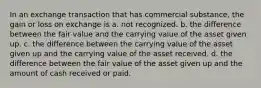 In an exchange transaction that has commercial substance, the gain or loss on exchange is a. not recognized. b. the difference between the fair value and the carrying value of the asset given up. c. the difference between the carrying value of the asset given up and the carrying value of the asset received. d. the difference between the fair value of the asset given up and the amount of cash received or paid.