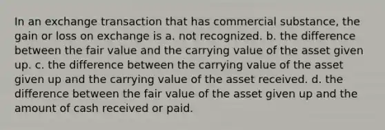 In an exchange transaction that has commercial substance, the gain or loss on exchange is a. not recognized. b. the difference between the fair value and the carrying value of the asset given up. c. the difference between the carrying value of the asset given up and the carrying value of the asset received. d. the difference between the fair value of the asset given up and the amount of cash received or paid.