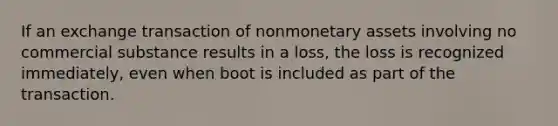 If an exchange transaction of nonmonetary assets involving no commercial substance results in a loss, the loss is recognized immediately, even when boot is included as part of the transaction.