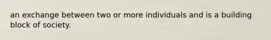 an exchange between two or more individuals and is a building block of society.