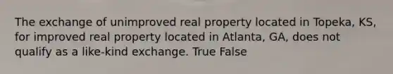 The exchange of unimproved real property located in Topeka, KS, for improved real property located in Atlanta, GA, does not qualify as a like-kind exchange. True False