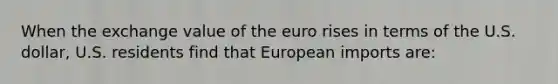 When the exchange value of the euro rises in terms of the U.S. dollar, U.S. residents find that European imports are: