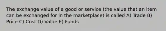 The exchange value of a good or service (the value that an item can be exchanged for in the marketplace) is called A) Trade B) Price C) Cost D) Value E) Funds