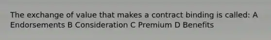 The exchange of value that makes a contract binding is called: A Endorsements B Consideration C Premium D Benefits