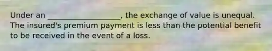 Under an ___________________, the exchange of value is unequal. The insured's premium payment is <a href='https://www.questionai.com/knowledge/k7BtlYpAMX-less-than' class='anchor-knowledge'>less than</a> the potential benefit to be received in the event of a loss.