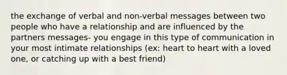 the exchange of verbal and non-verbal messages between two people who have a relationship and are influenced by the partners messages- you engage in this type of communication in your most intimate relationships (ex: heart to heart with a loved one, or catching up with a best friend)