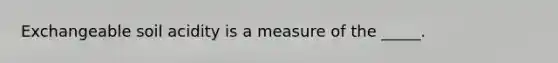 Exchangeable soil acidity is a measure of the _____.