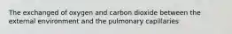 The exchanged of oxygen and carbon dioxide between the external environment and the pulmonary capillaries