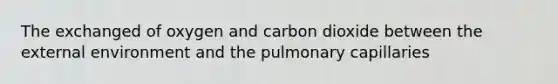 The exchanged of oxygen and carbon dioxide between the external environment and the pulmonary capillaries