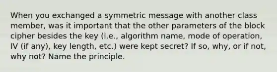 When you exchanged a symmetric message with another class member, was it important that the other parameters of the block cipher besides the key (i.e., algorithm name, mode of operation, IV (if any), key length, etc.) were kept secret? If so, why, or if not, why not? Name the principle.