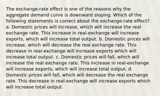 The exchange-rate effect is one of the reasons why the aggregate demand curve is downward sloping. Which of the following statements is correct about the exchange-rate effect? a. Domestic prices will increase, which will increase the real exchange rate. This increase in real-exchange will increase exports, which will increase total output. b. Domestic prices will increase, which will decrease the real exchange rate. This decrease in real-exchange will increase exports which will increase total output. c. Domestic prices will fall, which will increase the real exchange rate. This increase in real-exchange will increase exports, which will increase total output. d. Domestic prices will fall, which will decrease the real exchange rate. This decrease in real-exchange will increase exports which will increase total output.