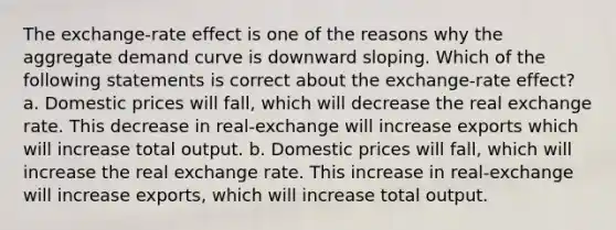 The exchange-rate effect is one of the reasons why the aggregate demand curve is downward sloping. Which of the following statements is correct about the exchange-rate effect? a. Domestic prices will fall, which will decrease the real exchange rate. This decrease in real-exchange will increase exports which will increase total output. b. Domestic prices will fall, which will increase the real exchange rate. This increase in real-exchange will increase exports, which will increase total output.