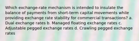 Which exchange-rate mechanism is intended to insulate the balance of payments from short-term capital movements while providing exchange rate stability for commercial transactions? a. Dual exchange rates b. Managed floating exchange rates c. Adjustable pegged exchange rates d. Crawling pegged exchange rates