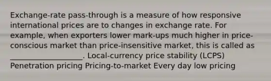 Exchange-rate pass-through is a measure of how responsive international prices are to changes in exchange rate. For example, when exporters lower mark-ups much higher in price-conscious market than price-insensitive market, this is called as ___________________. Local-currency price stability (LCPS) Penetration pricing Pricing-to-market Every day low pricing