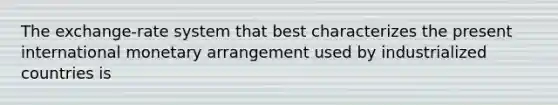 The exchange-rate system that best characterizes the present international monetary arrangement used by industrialized countries is