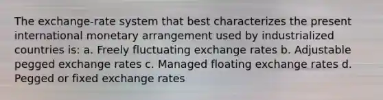 The exchange-rate system that best characterizes the present international monetary arrangement used by industrialized countries is: a. Freely fluctuating exchange rates b. Adjustable pegged exchange rates c. Managed floating exchange rates d. Pegged or fixed exchange rates