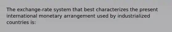 The exchange-rate system that best characterizes the present international monetary arrangement used by industrialized countries is: