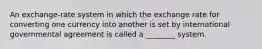 An exchange-rate system in which the exchange rate for converting one currency into another is set by international governmental agreement is called a ________ system.