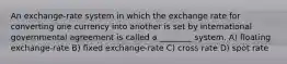 An exchange-rate system in which the exchange rate for converting one currency into another is set by international governmental agreement is called a ________ system. A) floating exchange-rate B) fixed exchange-rate C) cross rate D) spot rate