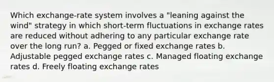 Which exchange-rate system involves a "leaning against the wind" strategy in which short-term fluctuations in exchange rates are reduced without adhering to any particular exchange rate over the long run? a. Pegged or fixed exchange rates b. Adjustable pegged exchange rates c. Managed floating exchange rates d. Freely floating exchange rates