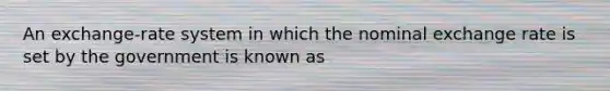 An exchange-rate system in which the nominal exchange rate is set by the government is known as