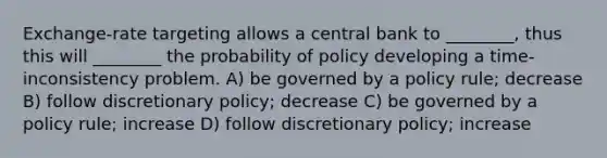 Exchange-rate targeting allows a central bank to ________, thus this will ________ the probability of policy developing a time-inconsistency problem. A) be governed by a policy rule; decrease B) follow discretionary policy; decrease C) be governed by a policy rule; increase D) follow discretionary policy; increase