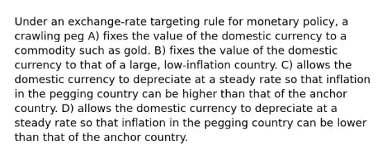 Under an exchange-rate targeting rule for monetary policy, a crawling peg A) fixes the value of the domestic currency to a commodity such as gold. B) fixes the value of the domestic currency to that of a large, low-inflation country. C) allows the domestic currency to depreciate at a steady rate so that inflation in the pegging country can be higher than that of the anchor country. D) allows the domestic currency to depreciate at a steady rate so that inflation in the pegging country can be lower than that of the anchor country.