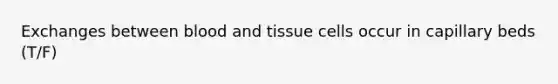 Exchanges between blood and tissue cells occur in capillary beds (T/F)