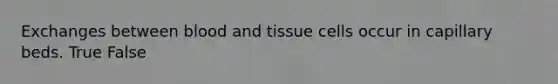 Exchanges between blood and tissue cells occur in capillary beds. True False