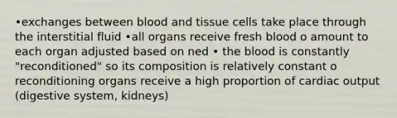 •exchanges between blood and tissue cells take place through the interstitial fluid •all organs receive fresh blood o amount to each organ adjusted based on ned • the blood is constantly "reconditioned" so its composition is relatively constant o reconditioning organs receive a high proportion of cardiac output (digestive system, kidneys)