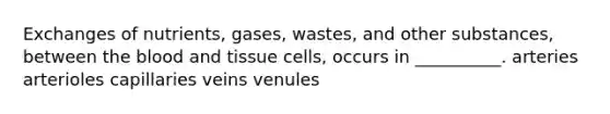 Exchanges of nutrients, gases, wastes, and other substances, between <a href='https://www.questionai.com/knowledge/k7oXMfj7lk-the-blood' class='anchor-knowledge'>the blood</a> and tissue cells, occurs in __________. arteries arterioles capillaries veins venules